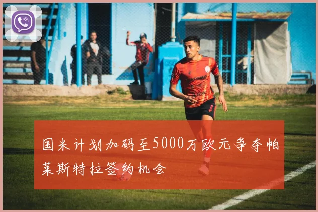 国米计划加码至5000万欧元争夺帕莱斯特拉签约机会