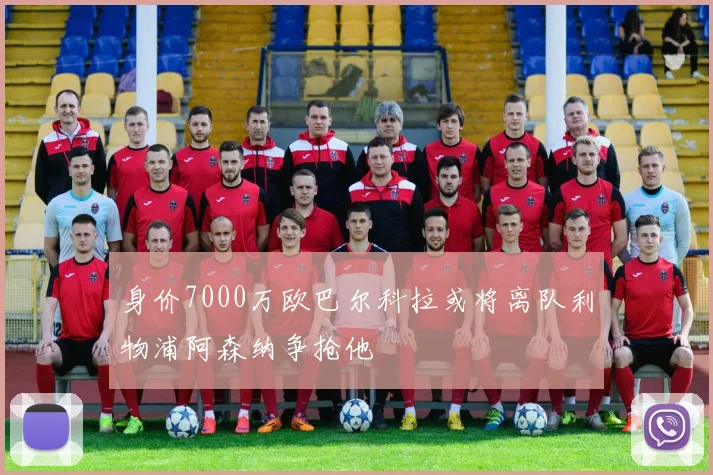 身价7000万欧巴尔科拉或将离队利物浦阿森纳争抢他