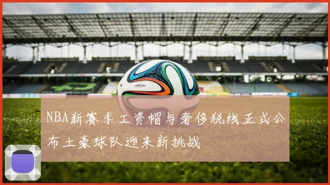 NBA新赛季工资帽与奢侈税线正式公布土豪球队迎来新挑战
