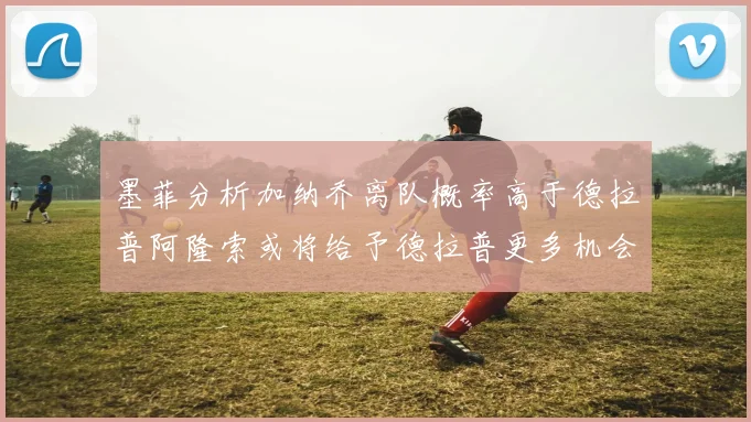 墨菲分析加纳乔离队概率高于德拉普阿隆索或将给予德拉普更多机会