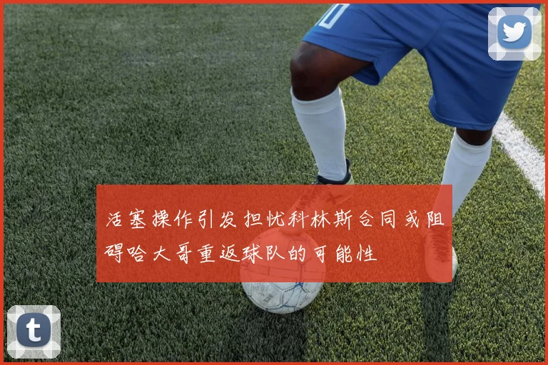 活塞操作引发担忧科林斯合同或阻碍哈大哥重返球队的可能性