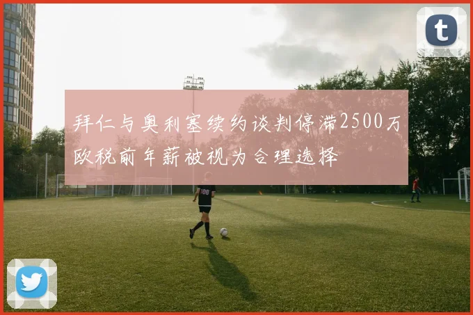 拜仁与奥利塞续约谈判停滞2500万欧税前年薪被视为合理选择