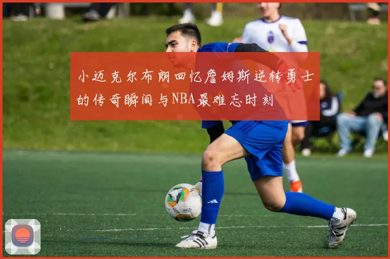 小迈克尔布朗回忆詹姆斯逆转勇士的传奇瞬间与NBA最难忘时刻