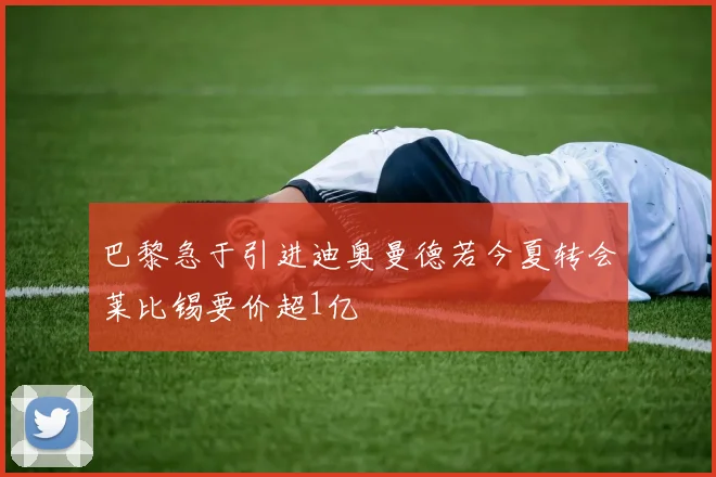 巴黎急于引进迪奥曼德若今夏转会莱比锡要价超1亿