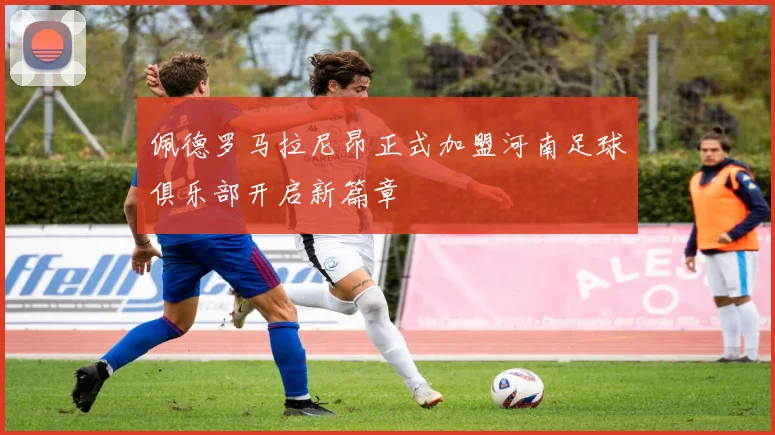 佩德罗马拉尼昂正式加盟河南足球俱乐部开启新篇章