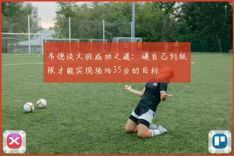 韦德谈文班成功之道：逼自己到极限才能实现场均35分的目标
